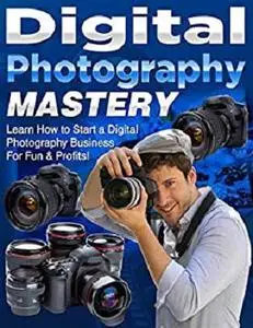 Digital Photography Mastery: Learn How to Start a Digital Photography Business For Fun & Profits!