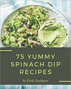 75 Yummy Spinach Dip Recipes: Start a New Cooking Chapter with Yummy Spinach Dip Cookbook!