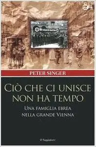 Peter Singer - Ciò che ci unisce non ha tempo. Una famiglia ebrea nella grande Vienna 
