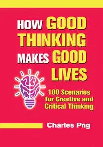 «How Good Thinking Makes Good Lives: 100 Scenarios for Creative and Critical Thinking» by Charles Png