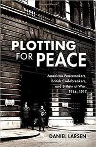 Plotting for Peace: American Peacemakers, British Codebreakers, and Britain at War, 1914–1917