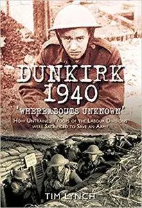 Dunkirk 1940: Whereabouts Unknown: How Untrained Troops of the Labour Division were Sacrificed to Save an Army