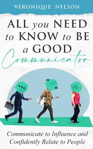 All You Need To Know To Be A Good Communicator: Communicate to Influence and Confidently Relate to People