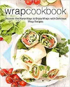 Wrap Cookbook: Discover the Many Ways to Enjoy Wraps with Delicious Wrap Recipes