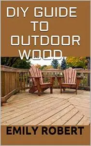 DIY Guide To Outdoor Wood: A Complete Easy-to-Build Step-by-Step Projects