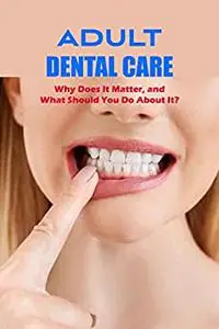 Adult Dental Care:Why Does It Matter, and What Should You Do About It?: What to Do and Why It Matters.