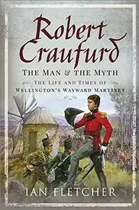 Robert Craufurd: The Man and the Myth: The Life and Times of Wellington's Wayward Martinet