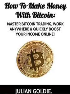 How To Make Money With Bitcoin: Master Bitcoin Trading, Work Anywhere & Quickly Boost Your Income