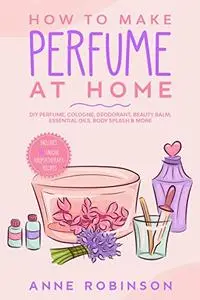How to Make Perfume at Home: DIY Scents for Perfume, Cologne, Deodorant, Beauty Balm, Essential Oils, Body Splash