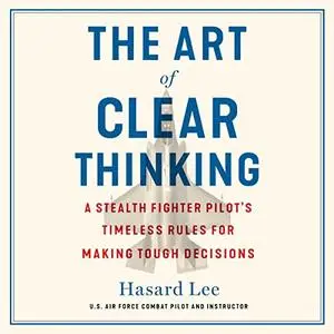 The Art of Clear Thinking: A Stealth Fighter Pilot's Timeless Rules for Making Tough Decisions [Audiobook]