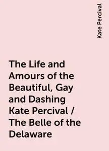 «The Life and Amours of the Beautiful, Gay and Dashing Kate Percival / The Belle of the Delaware» by Kate Percival