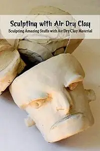Sculpting with Air Dry Clay: Sculpting Amazing Stuffs with Air Dry Clay Material