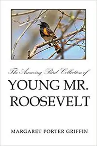 The Amazing Bird Collection of Young Mr. Roosevelt: The Determined Independent Study of a Boy Who Became America's 26th