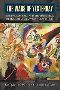 The Wars of Yesterday: The Balkan Wars and the Emergence of Modern Military Conflict, 1912-13