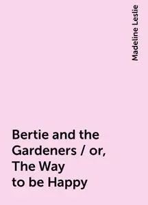 «Bertie and the Gardeners / or, The Way to be Happy» by Madeline Leslie