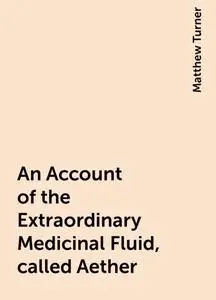 «An Account of the Extraordinary Medicinal Fluid, called Aether» by Matthew Turner