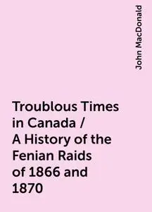 «Troublous Times in Canada / A History of the Fenian Raids of 1866 and 1870» by John MacDonald