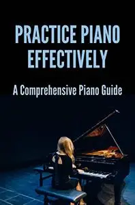 Practice Piano Effectively: A Comprehensive Piano Guide