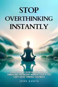 Stop Overthinking: Strategies For Silencing The Mind And Embracing The Present Moment