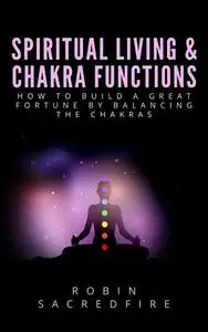 «Spiritual Living & Chakra Functions: How to Build a Great Fortune by Balancing the Chakras» by Robin Sacredfire