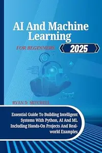 AI And Machine Learning For Beginners 2025: Essential Guide To Building Intelligent Systems With Python, AI And ML Including