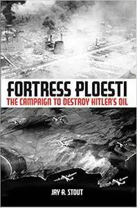 Fortress Ploesti: The Campaign to Destroy Hitler's Oil Supply