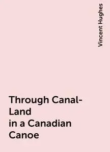 «Through Canal-Land in a Canadian Canoe» by Vincent Hughes
