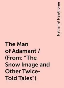 «The Man of Adamant / (From: "The Snow Image and Other Twice-Told Tales")» by Nathaniel Hawthorne