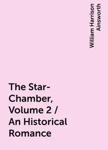 «The Star-Chamber, Volume 2 / An Historical Romance» by William Harrison Ainsworth