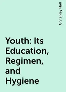«Youth: Its Education, Regimen, and Hygiene» by G.Stanley Hall