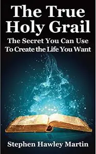 The True Holy Grail: The Secret You Can Use to Create the Life You Want