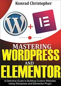 Mastering WordPress And Elementor : A Definitive Guide to Building Custom Websites Using WordPress and Elementor Plugin