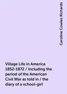 «Village Life in America 1852-1872 / Including the period of the American Civil War as told in / the diary of a school-g