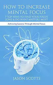 «How To Increase Mental Focus: 7 Top Ways To Find Your Focus Zone & Do What Matters Most» by Jason Scotts