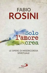 Fabio Rosini - Solo l'amore crea. Le opere di misericordia spirituale