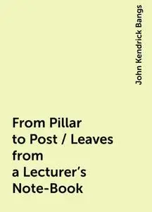 «From Pillar to Post / Leaves from a Lecturer's Note-Book» by John Kendrick Bangs