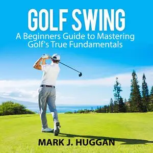 «Golf Swing: A Beginners Guide to Mastering Golf's True Fundamentals» by Mark J. Huggan
