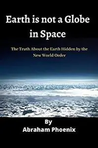 Earth is not a Globe in Space: The Truth About the Earth Hidden by the New World Order