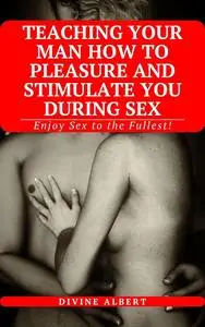 TEACHING YOUR MAN HOW TO PLEASURE AND STIMULATE YOU DURING SEX: Enjoy Sex to the Fullest!