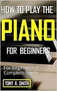 How to Play The Piano: For Beginner’s A Complete Guide (How to Play the Piano and Keyboard Book 1)
