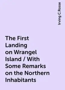 «The First Landing on Wrangel Island / With Some Remarks on the Northern Inhabitants» by Irving C.Rosse