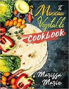 The Mexican Vegetable Cookbook: 60 Authentic Mexican Vegetable Recipes, and Much More! (Mexican Cookbook)