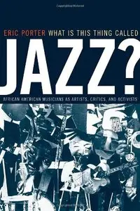 What Is This Thing Called Jazz?: African American Musicians as Artists, Critics, and Activists by Eric Porter