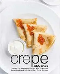 Crepe Recipes: Discover the Wonders of Crepes with a Delicious Crepe Cookbook Filled with Easy Crepe Recipes