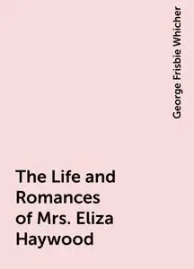 «The Life and Romances of Mrs. Eliza Haywood» by George Frisbie Whicher
