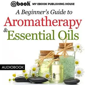 «A Beginner’s Guide to Aromatherapy & Essential Oils: Recipes for Health and Healing» by My Ebook Publishing House
