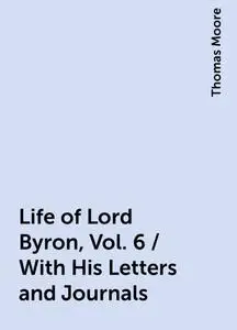 «Life of Lord Byron, Vol. 6 / With His Letters and Journals» by Thomas Moore