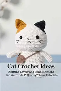 Cat Crochet Ideas: Knitting Lovely and Simple Kittens for Your Kids Following These Tutorials: Cat Crochet Ideas