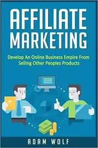 Affiliate Marketing: Develop An Online Business Empire From Selling Other Peoples Products