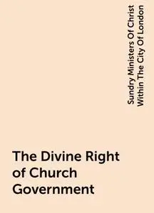 «The Divine Right of Church Government» by Sundry Ministers Of Christ Within The City Of London